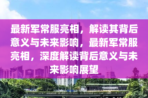 最新军常服亮相,解读其背后意义与未来影响,最新军常服亮相,深度解读背后意义与未来影响展望中山市多米克自动化设备有限公司