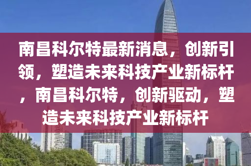 南昌科尔特最新消息,创新引领,塑造未来科技产业新标杆,南昌科尔特,创新驱动,塑造未来科技产业新标杆中山市多米克自动化设备有限公司