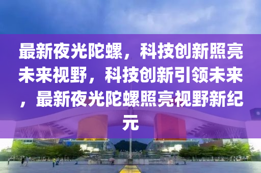 最新夜光陀螺,科技创新照亮未来视野,科技创新引领未来,最新夜光陀螺照亮视野新纪元中山市多米克自动化设备有限公司