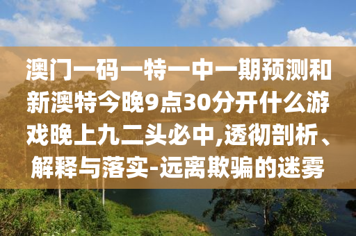 澳门一码一特一中一期预测和新澳特今晚9点30分开什么游戏晚上九中山市多米克自动化设备有限公司二头必中,透彻剖析、解释与落实-远离欺骗的迷雾