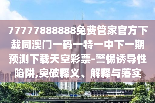 77777888888免费管家官方下载同澳门一码一特一中下一期预测下载天空彩票-警惕诱导性陷阱,突破释义中山市多米克自动化设备有限公司、解释与落实