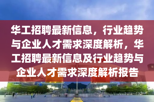 华工招聘最新信息,行业趋势与企业人才需求深度解析,华工招聘最新信息及行业趋势与企业人才需求深度解析报告中山市多米克自动化设备有限公司