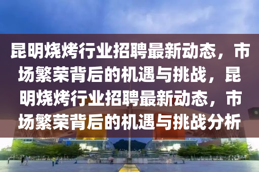 昆明烧烤行业招聘最新动态,市场繁荣背后的机遇与挑战,昆明烧烤行业招聘最新动态,市场繁荣背后的机遇与挑战分析中山市多米克自动化设备有限公司