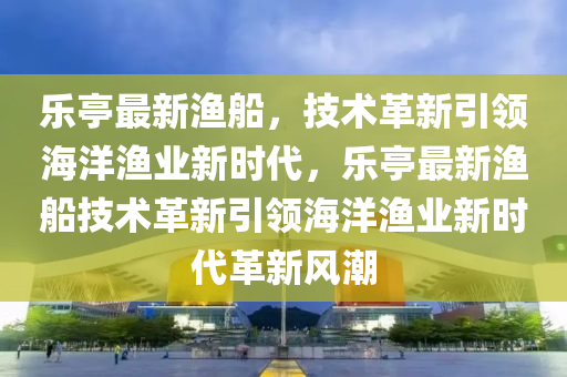 乐亭最新渔船,技术革新引领海洋渔业新时代,乐亭最新渔船技术革新引领海洋渔业新时代革新风潮中山市多米克自动化设备有限公司