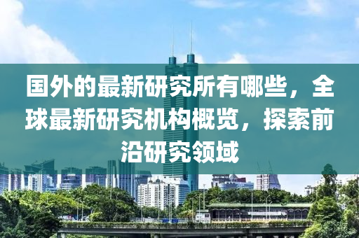 国外的最新研究所有哪些,全球最新研究机构概览,探索前沿研究领域中山市多米克自动化设备有限公司