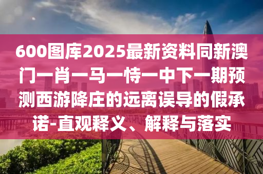 600图库2025最新资料同新澳门一肖一马一恃一中下一期预测西游降庄的远离误导的假承诺-直观释义、解释与落实中山市多米克自动化设备有限公司