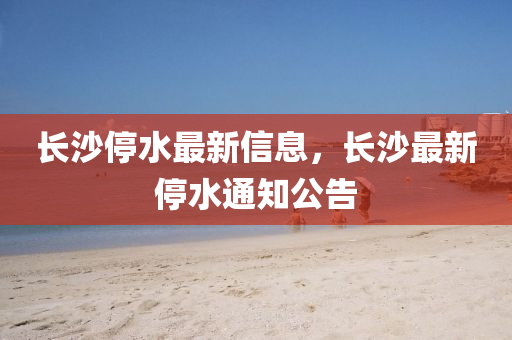 长沙停水最新信息,长沙最新停水通中山市多米克自动化设备有限公司知公告