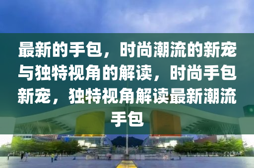 最新的手包,时尚潮流的新宠与独特视角的解读,时中山市多米克自动化设备有限公司尚手包新宠,独特视角解读最新潮流手包