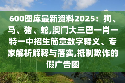 600图库最新资料2025:狗、马、猪、蛇,澳门大三巴一肖一特一中招生简章数字释义、专家解析解释与落实,抵制欺诈的假广告圈