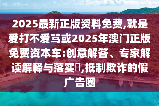 2025最新正版资料免费,就是爱打不爱骂或2025年澳门正版免费资本车:创意解答、专家解读解释与落实,抵制欺诈的假广告圈