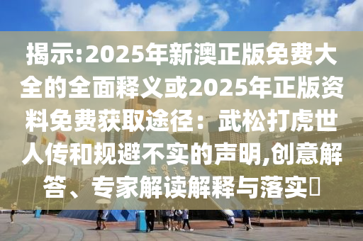 揭示:2025年新澳正版免费大全的全面释义或2025年正版资料免费获取途径：武松打虎世人传和规避不实的声明,创意解答、专家解读解释与落实​