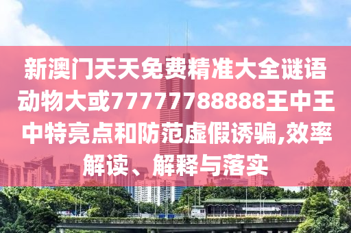 新澳门天天免费精准大全谜语动物大或77777788888王中王中特亮点和防范虚假诱骗,效率解读、解释与落实
