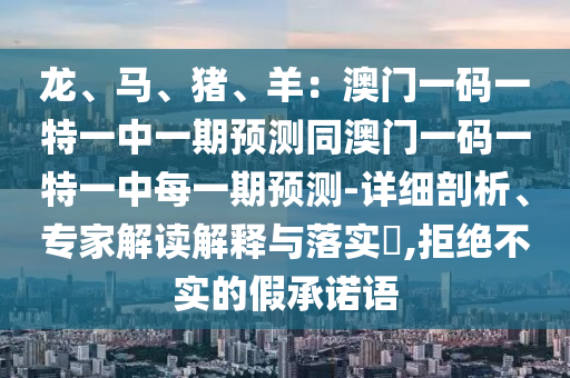 龙、马、猪、羊:澳门一码一特一中一期预测同澳门一码一特一中每一期预测-详细剖析、专家解读解释与落实,拒绝不实的假承诺语