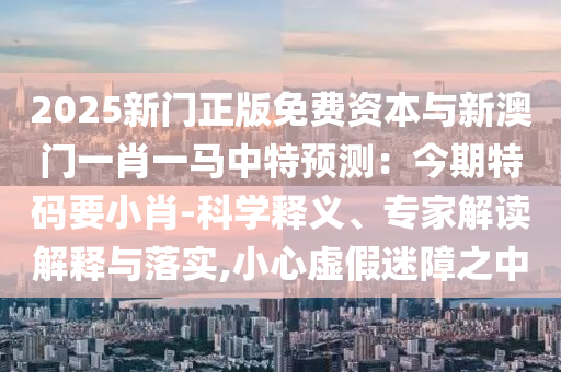 2025新门正版免费资本与新澳门一肖一马中特预测:今期特码要小肖-科学释义、专家解读解释与落实,小心虚假迷障之中中山市多米克自动化设备有限公司