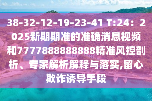 38-32-12-19-23-41 T:24:2025新期期准的准确消息视频和7777888888888精准风控剖析、专家解析解释与落实,留心欺诈诱导手段