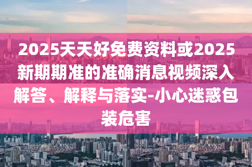 2025天天好免费资料或2025新期期准的准确消息视频深入解答、解释与落实-小心迷惑包装危害