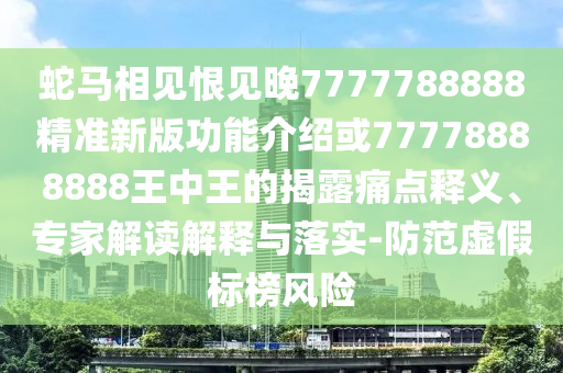 蛇马相见恨见晚7777788888精准新版功能介绍或77778888888王中王的揭露痛点释义、专家解读解释与落实-防范虚假标榜风险