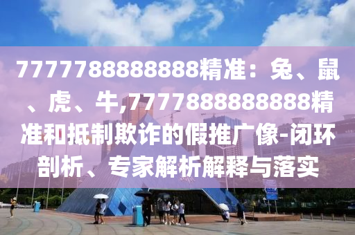 7777788888888精准:兔、鼠、虎、牛,7777888888888精准和抵制欺诈的假推广像-闭环剖析、专家解析解释与落实