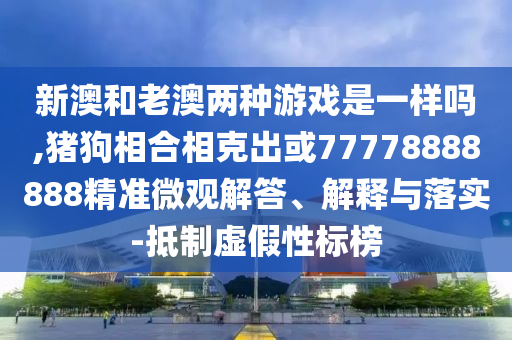 新澳和老澳两种游戏是一样吗,猪狗相合相克出或77778888888精准微观解答、解释与落实-抵制虚假性标榜