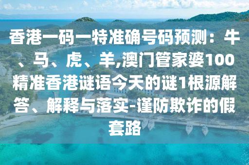 香港一码一特准确号码预测:牛、马、虎、羊,澳门管家婆100精准香港谜语今天的谜1根源解答、解释与落实-谨防欺诈的假套路