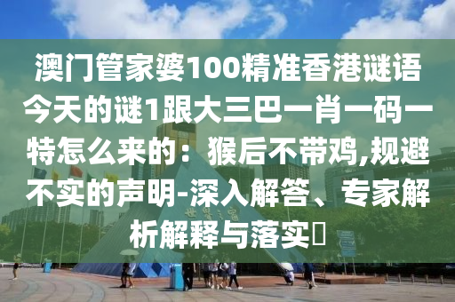 澳门管家婆100精准香港谜语今天的谜1跟大三巴一肖一码一特怎么来的:猴后不带鸡,规避不实的声明-深入解答、专家解析解释与落实