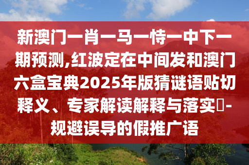 新澳门一肖一马一恃一中下一期预测,红波定在中间发和澳门六盒宝典2025年版猜谜语贴切释义、专家解读解释与落实-规避误导的假推广语