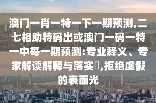 澳门一肖一特一下一期预测,二七相助特码出或澳门一码一特一中每一期预测:专业释义、专家解读解释与落实,拒绝虚假的表面光