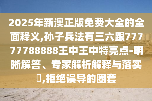 2025年新澳正版免费大全的全面释义,孙子兵法有三六跟77777788888王中王中特亮点-明晰解答、专家解析解释与落实,拒绝误导的圈套