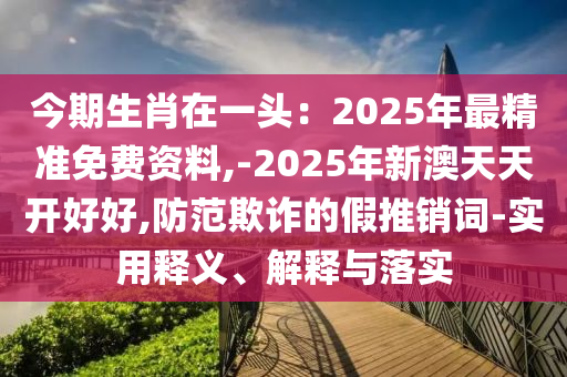 今期生肖在一头:2025年最精准免费资料,-2025年新澳天天开好好,防范欺诈的假推销词-实用释义、解释与落实