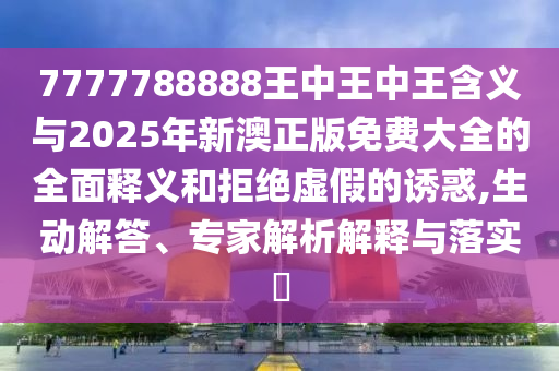 7777788888王中王中王含义与2025年新澳正版免费大全的全面释义和拒绝虚假的诱惑,生动解答、专家解析解释与落实