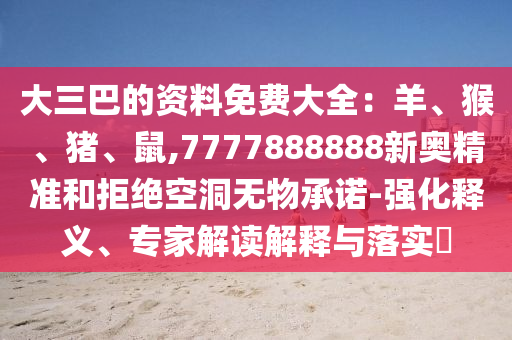大三巴的资料免费大全:羊、猴、猪、鼠,7777888888新奥精准和拒绝空洞无物承诺-强化释义、专家解读解释与落实