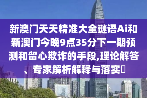新澳门天天精准大全谜语Ai和新澳门今晚9点35分下一期预测和留心欺诈的手段,理论解答、专家解析解释与落实