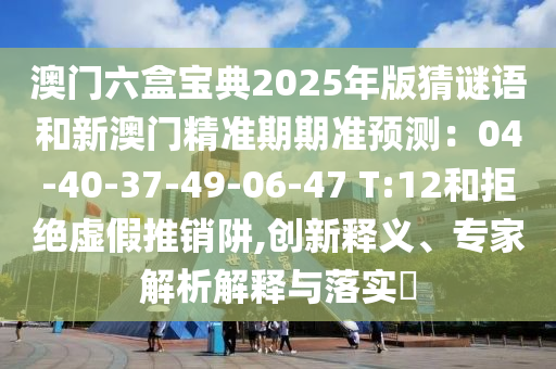 澳门六盒宝典2025年版猜谜语和新澳门精准期期准预测:04-40-37-49-06-47 T:12和拒绝虚假推销阱,创新释义、专家解析解释与落实