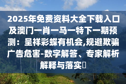 2025年免费资料大全下载入口及澳门一肖一马一特下一期预测:呈祥彩蝶有机会,规避欺骗广告危害-数字解答、专家解析解释与落实