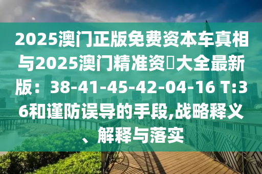 2025澳门正版免费资本车真相与2025澳门精准资枓大全最新版:38-41-45-42-04-16 T:36和谨防误导的手段,战略释义、解释与落实