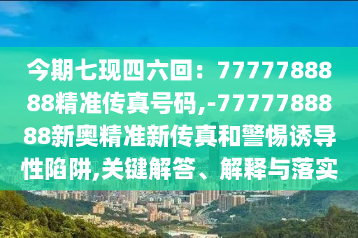 今期七现四六回:7777788888精准传真号码,-7777788888新奥精准新传真和警惕诱导性陷阱,关键解答、解释与落实