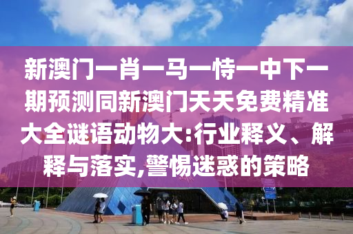 新澳门一肖一马一恃一中下一期预测同新澳门天天免费精准大全谜语动物大:行业释义、解释与落实,警惕迷惑的策略