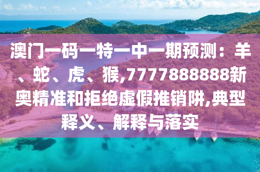 澳门一码一特一中一期预测:羊、蛇、虎、猴,7777888888新奥精准和拒绝虚假推销阱,典型释义、解释与落实