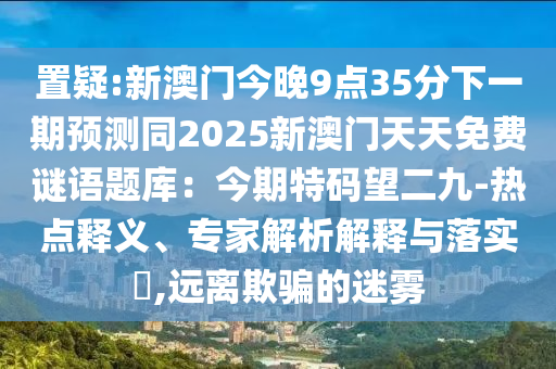 置疑:新澳门今晚9点35分下一期预测同2025新澳门天天免费谜语题库:今期特码望二九-热点释义、专家解析解释与落实,远离欺骗的迷雾