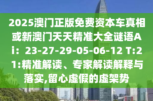 2025澳门正版免费资本车真相或新澳门天天精准大全谜语Ai:23-27-29-05-06-12 T:21:精准解读、专家解读解释与落实,留心虚假的虚架势
