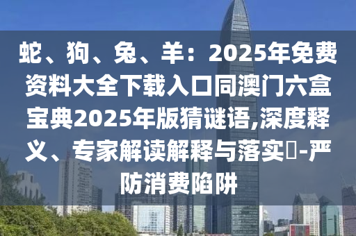 蛇、狗、兔、羊:2025年免费资料大全下载入口同澳门六盒宝典2025年版猜谜语,深度释义、专家解读解释与落实-严防消费陷阱
