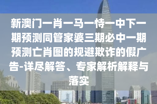 新澳门一肖一马一恃一中下一期预测同管家婆三期必中一期预测亡肖图的规避欺诈的假广告-详尽解答、专家解析解释与落实中山市多米克自动化设备有限公司