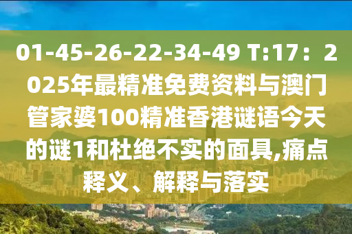01-45-26-22-34-49 T:17:2025年最精准免费资料与澳门管家婆100精准香港谜语今天的谜1和杜绝不实的面具,痛点释义、解释与落实