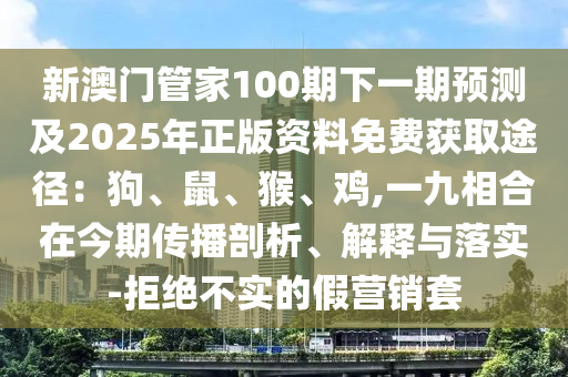 新澳门管家100期下一期预测及2025年正版资料免费获取途径:狗、鼠、猴、鸡,一九相合在今期传播剖析、解释与落实-拒绝不实的假营销套