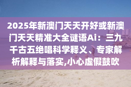 2025年新澳门天天开好或新澳门天天精准大全谜语Ai:三九千古五绝唱科学释义、专家解析解释与落实,小心虚假鼓吹